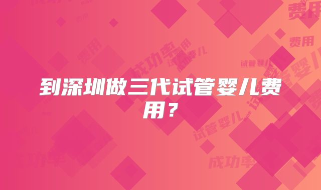 到深圳做三代试管婴儿费用？