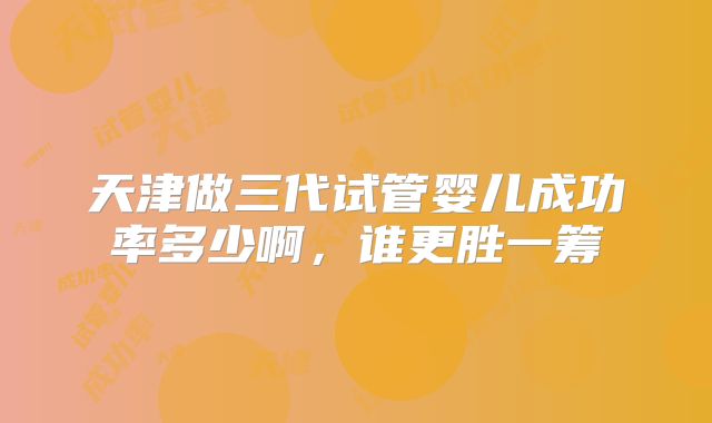 天津做三代试管婴儿成功率多少啊，谁更胜一筹