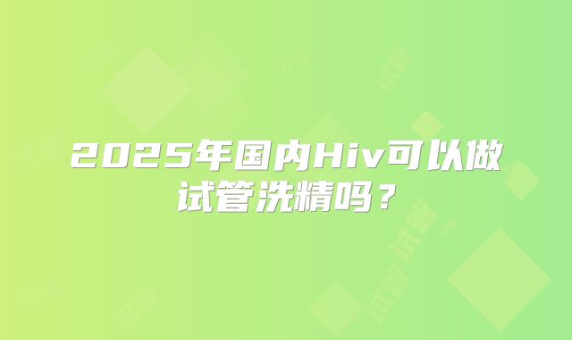 2025年国内Hiv可以做试管洗精吗？