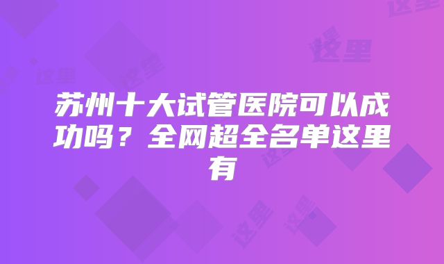苏州十大试管医院可以成功吗？全网超全名单这里有
