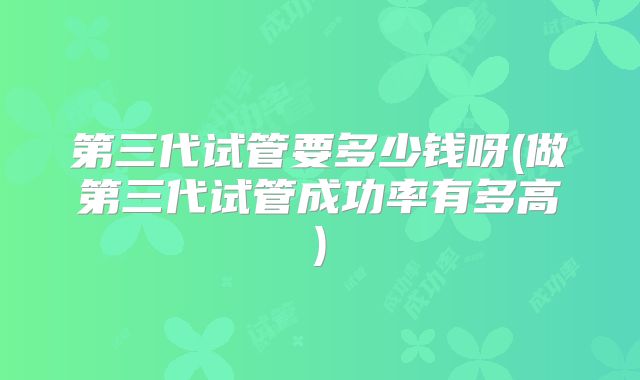 第三代试管要多少钱呀(做第三代试管成功率有多高)