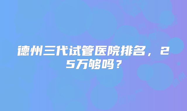 德州三代试管医院排名，25万够吗？