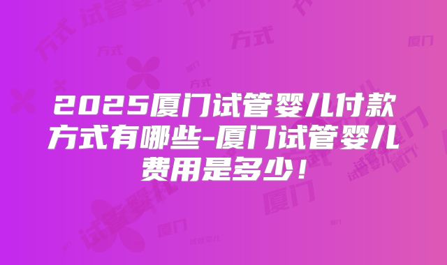 2025厦门试管婴儿付款方式有哪些-厦门试管婴儿费用是多少！