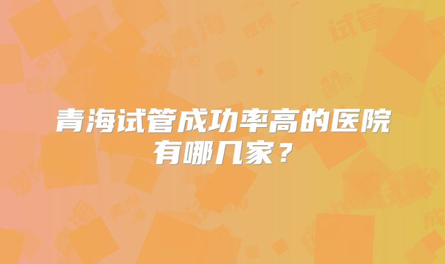 青海试管成功率高的医院有哪几家?