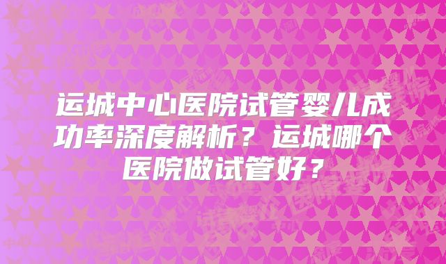 运城中心医院试管婴儿成功率深度解析?运城哪个医院做试管好?