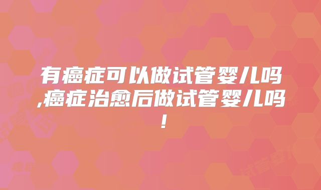 有癌症可以做试管婴儿吗,癌症治愈后做试管婴儿吗！
