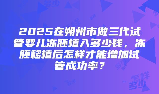 2025在朔州市做三代试管婴儿冻胚植入多少钱，冻胚移植后怎样才能增加试管成功率？