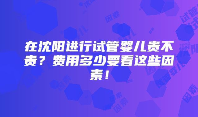 在沈阳进行试管婴儿贵不贵？费用多少要看这些因素！