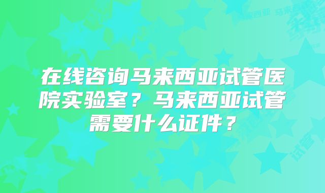 在线咨询马来西亚试管医院实验室？马来西亚试管需要什么证件？