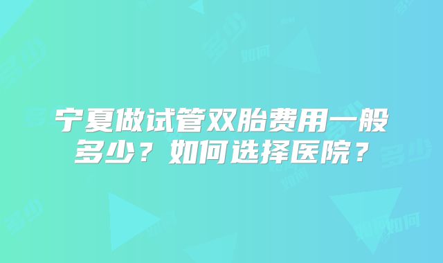 宁夏做试管双胎费用一般多少?如何选择医院?