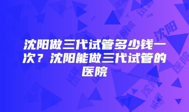 沈阳做三代试管多少钱一次?沈阳能做三代试管的医院