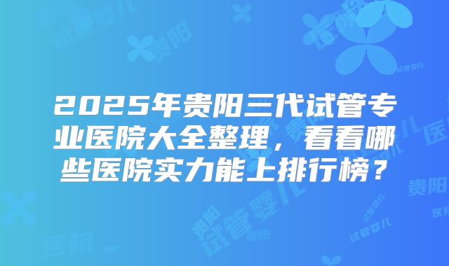 2025年贵阳三代试管专业医院大全整理，看看哪些医院实力能上排行榜？