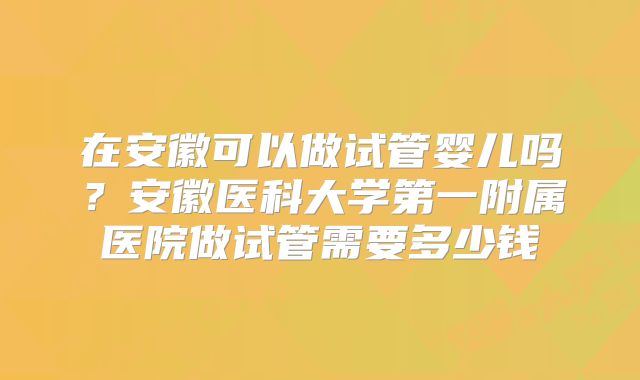 在安徽可以做试管婴儿吗？安徽医科大学第一附属医院做试管需要多少钱