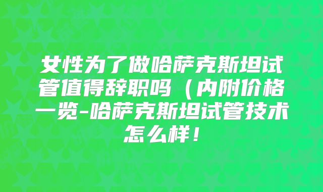 女性为了做哈萨克斯坦试管值得辞职吗（内附价格一览-哈萨克斯坦试管技术怎么样！