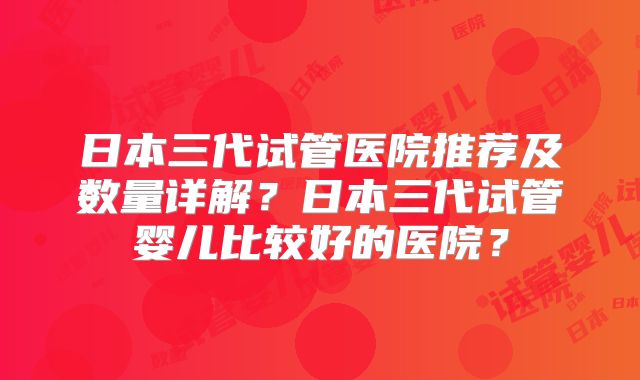 日本三代试管医院推荐及数量详解？日本三代试管婴儿比较好的医院？