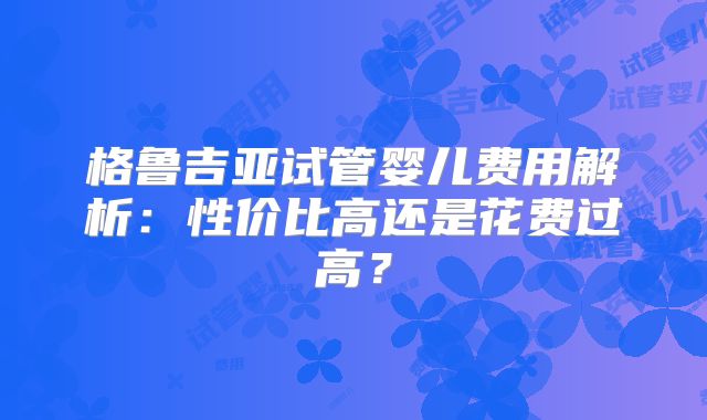 格鲁吉亚试管婴儿费用解析：性价比高还是花费过高？