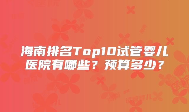 海南排名Top10试管婴儿医院有哪些？预算多少？