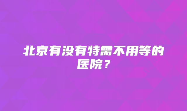 北京有没有特需不用等的医院?