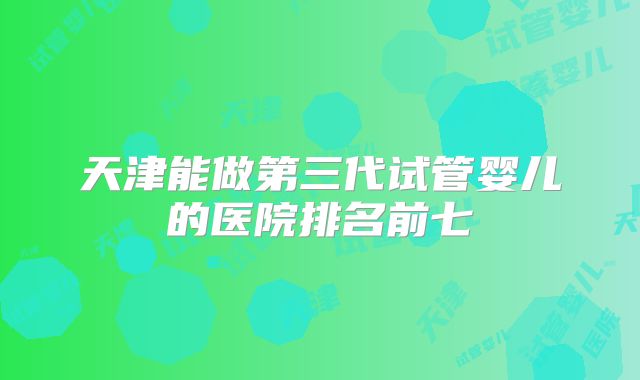 天津能做第三代试管婴儿的医院排名前七