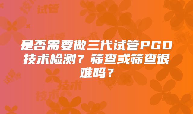 是否需要做三代试管PGD技术检测?筛查或筛查很难吗?