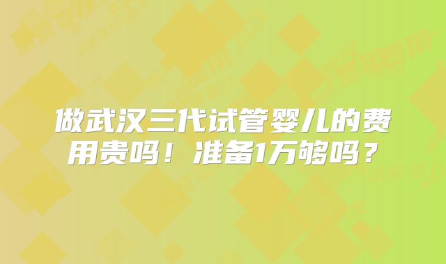 做武汉三代试管婴儿的费用贵吗!准备1万够吗?