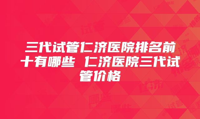 三代试管仁济医院排名前十有哪些 仁济医院三代试管价格