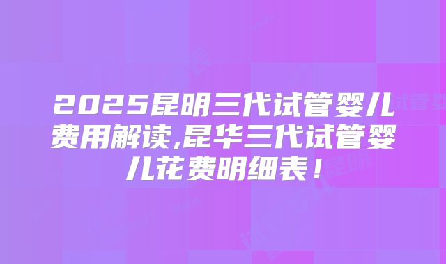 2025昆明三代试管婴儿费用解读,昆华三代试管婴儿花费明细表！