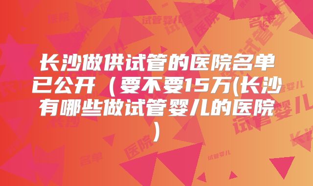 长沙做供试管的医院名单已公开（要不要15万(长沙有哪些做试管婴儿的医院)