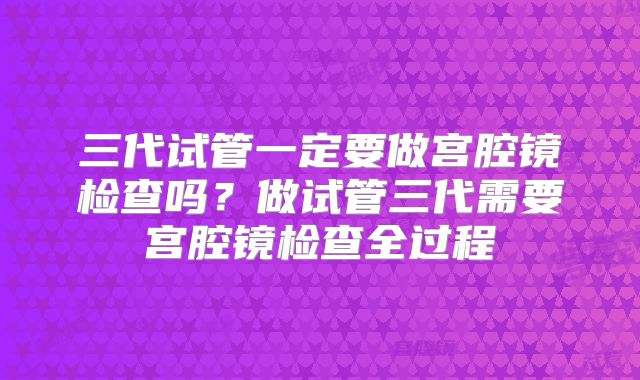 三代试管一定要做宫腔镜检查吗？做试管三代需要宫腔镜检查全过程