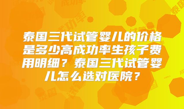 泰国三代试管婴儿的价格是多少高成功率生孩子费用明细?泰国三代试管婴儿怎么选对医院?