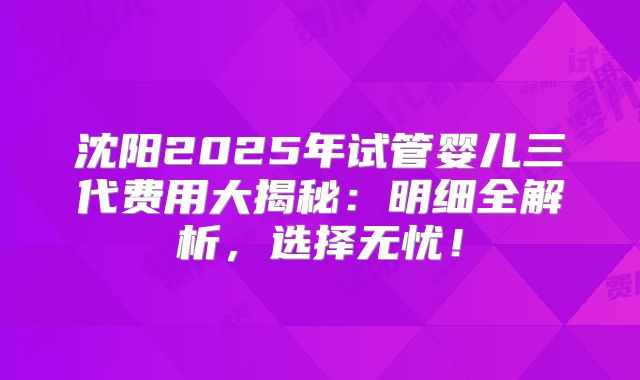 沈阳2025年试管婴儿三代费用大揭秘：明细全解析，选择无忧！