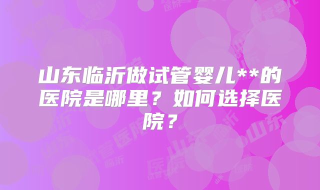 山东临沂做试管婴儿**的医院是哪里?如何选择医院?
