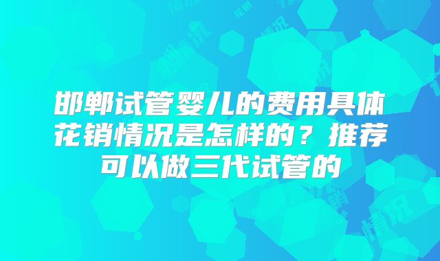 邯郸试管婴儿的费用具体花销情况是怎样的?推荐可以做三代试管的