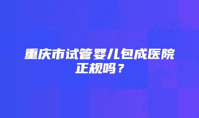 重庆市试管婴儿包成医院正规吗？