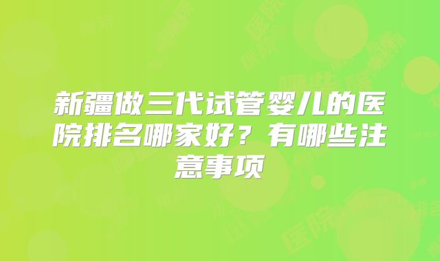 新疆做三代试管婴儿的医院排名哪家好？有哪些注意事项
