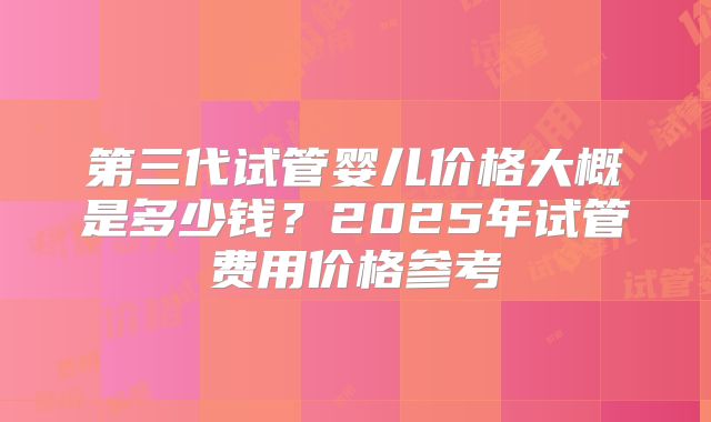第三代试管婴儿价格大概是多少钱？2025年试管费用价格参考