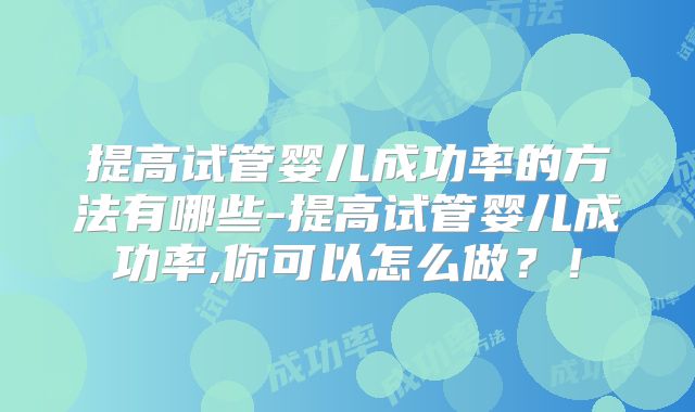 提高试管婴儿成功率的方法有哪些-提高试管婴儿成功率,你可以怎么做?!