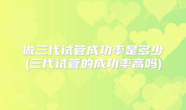 做三代试管成功率是多少(三代试管的成功率高吗)