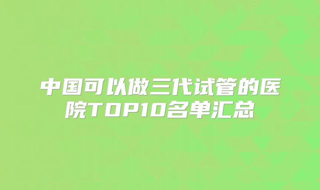 中国可以做三代试管的医院TOP10名单汇总