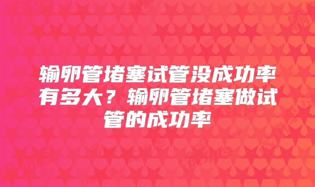 输卵管堵塞试管没成功率有多大？输卵管堵塞做试管的成功率
