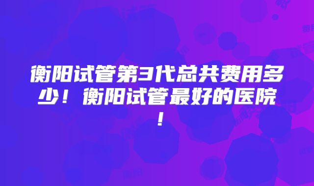 衡阳试管第3代总共费用多少！衡阳试管最好的医院！