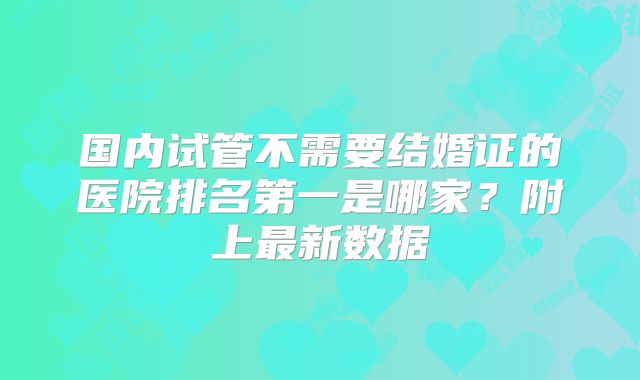 国内试管不需要结婚证的医院排名第一是哪家？附上最新数据