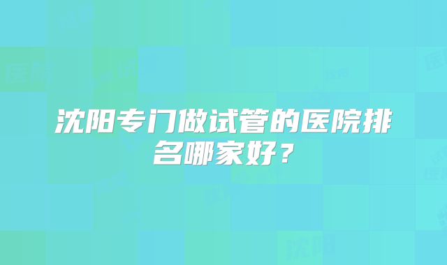 沈阳专门做试管的医院排名哪家好？