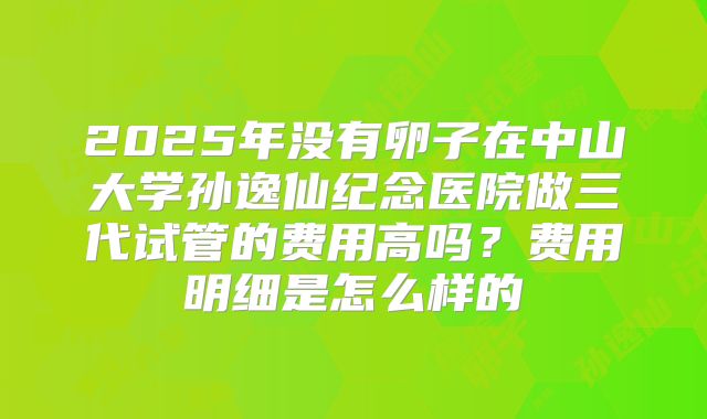 2025年没有卵子在中山大学孙逸仙纪念医院做三代试管的费用高吗?费用明细是怎么样的