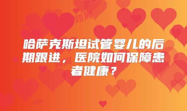 哈萨克斯坦试管婴儿的后期跟进，医院如何保障患者健康？
