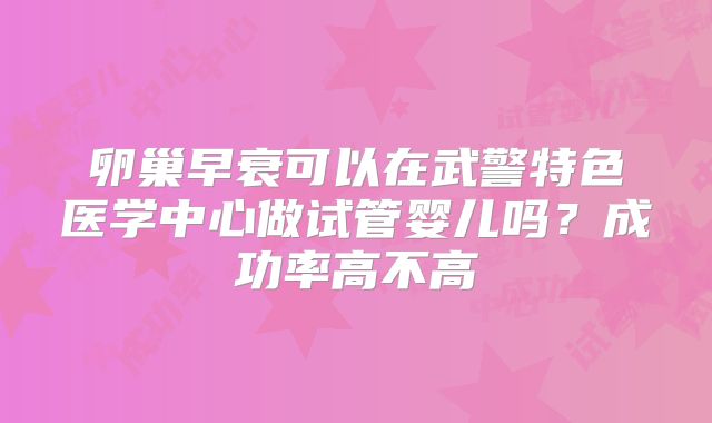 卵巢早衰可以在武警特色医学中心做试管婴儿吗？成功率高不高
