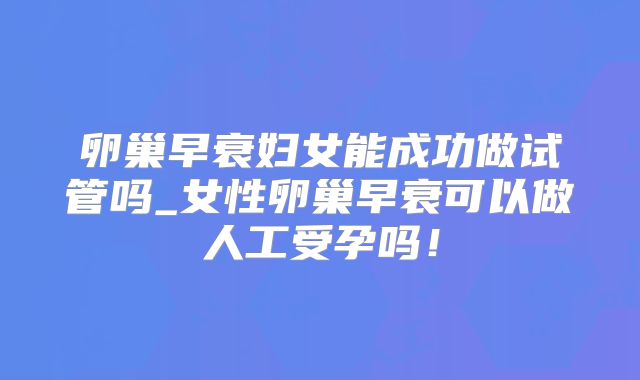 卵巢早衰妇女能成功做试管吗_女性卵巢早衰可以做人工受孕吗!
