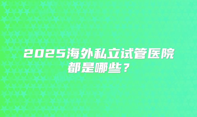 2025海外私立试管医院都是哪些？