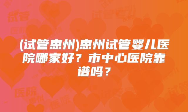 (试管惠州)惠州试管婴儿医院哪家好?市中心医院靠谱吗?