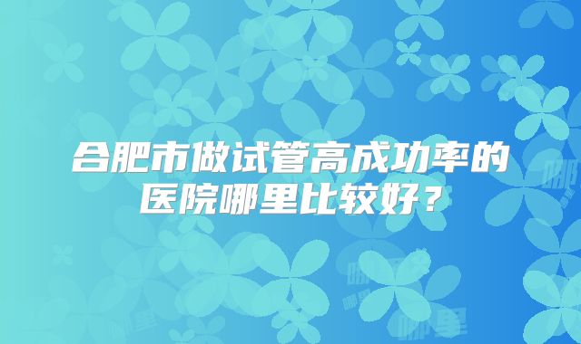 合肥市做试管高成功率的医院哪里比较好?